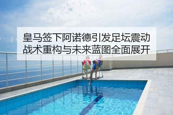 皇马签下阿诺德引发足坛震动 战术重构与未来蓝图全面展开