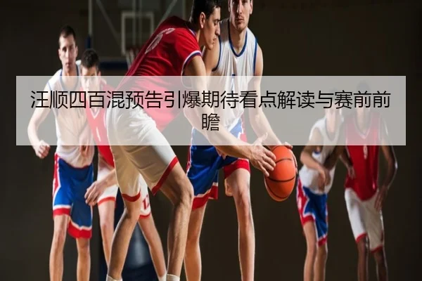 汪顺四百混预告引爆期待看点解读与赛前前瞻