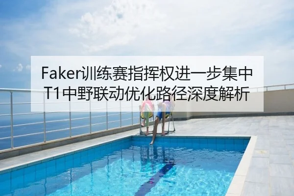 Faker训练赛指挥权进一步集中 T1中野联动优化路径深度解析