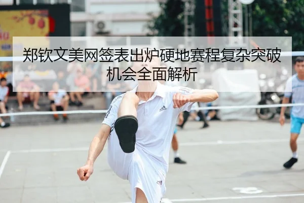 郑钦文美网签表出炉硬地赛程复杂突破机会全面解析