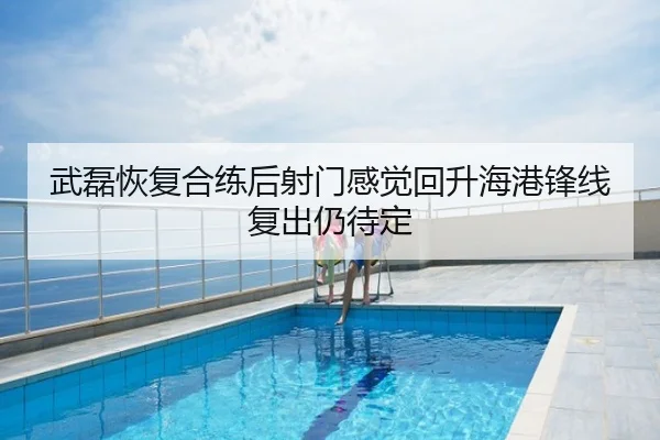 武磊恢复合练后射门感觉回升海港锋线复出仍待定