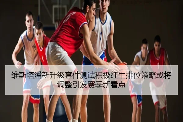 维斯塔潘新升级套件测试积极红牛排位策略或将调整引发赛季新看点